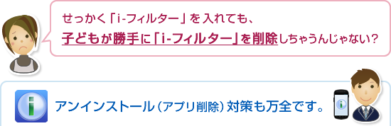 「i-フィルター for Android」はアンインストール(アプリ削除)対策も万全です。 「i-フィルター for Android」はアンインストール(アプリ削除)対策も万全です。
