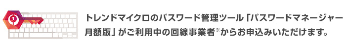 トレンドマイクロのパスワード管理ツール「パスワードマネージャー 月額版」がご利用中の回線事業者※からお申込みいただけます。