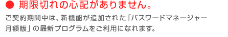 期限切れの心配がありません。ご契約期間中は、新機能が追加された「パスワードマネージャー 月額版」最新プログラムをご利用になれます。